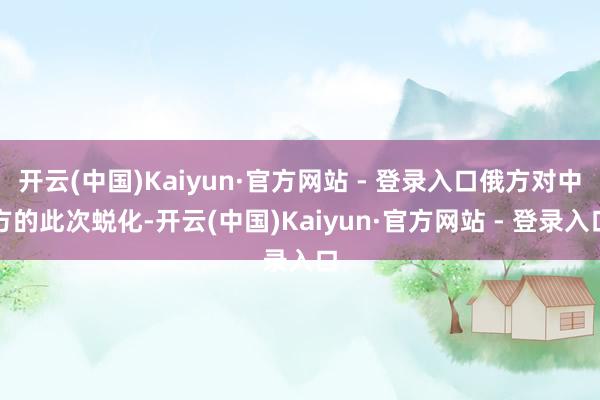 开云(中国)Kaiyun·官方网站 - 登录入口俄方对中方的此次蜕化-开云(中国)Kaiyun·官方网站 - 登录入口