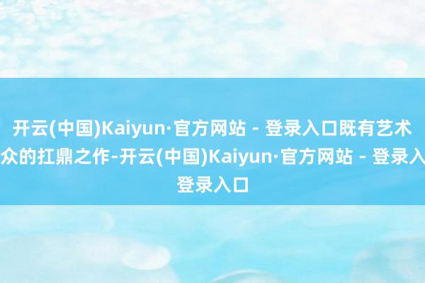 开云(中国)Kaiyun·官方网站 - 登录入口既有艺术群众的扛鼎之作-开云(中国)Kaiyun·官方网站 - 登录入口
