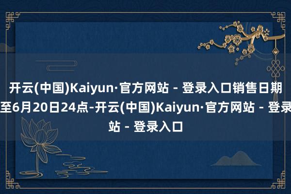开云(中国)Kaiyun·官方网站 - 登录入口销售日期捏续至6月20日24点-开云(中国)Kaiyun·官方网站 - 登录入口