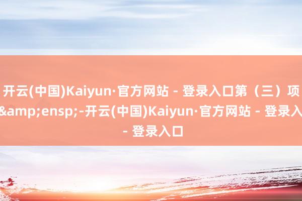 开云(中国)Kaiyun·官方网站 - 登录入口第（三）项”&ensp;-开云(中国)Kaiyun·官方网站 - 登录入口