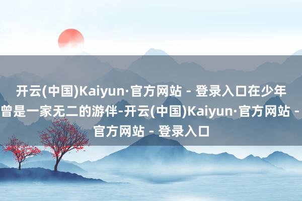 开云(中国)Kaiyun·官方网站 - 登录入口在少年时间他们曾是一家无二的游伴-开云(中国)Kaiyun·官方网站 - 登录入口