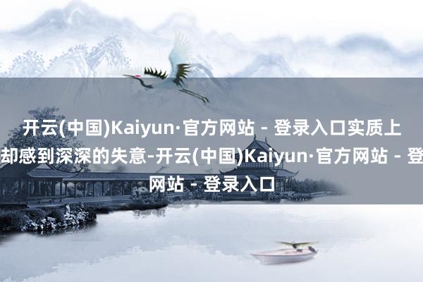开云(中国)Kaiyun·官方网站 - 登录入口实质上他内心却感到深深的失意-开云(中国)Kaiyun·官方网站 - 登录入口