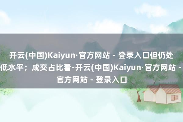 开云(中国)Kaiyun·官方网站 - 登录入口但仍处于历史较低水平；成交占比看-开云(中国)Kaiyun·官方网站 - 登录入口