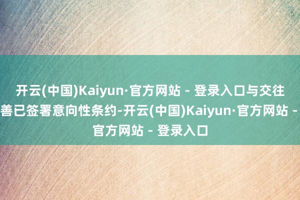 开云(中国)Kaiyun·官方网站 - 登录入口与交往对方索近善已签署意向性条约-开云(中国)Kaiyun·官方网站 - 登录入口
