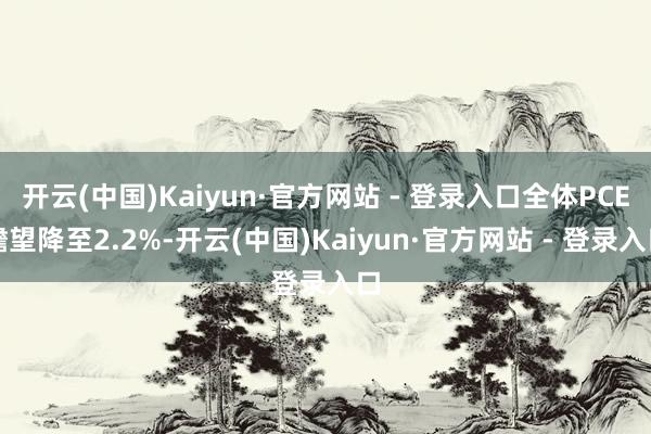 开云(中国)Kaiyun·官方网站 - 登录入口全体PCE瞻望降至2.2%-开云(中国)Kaiyun·官方网站 - 登录入口