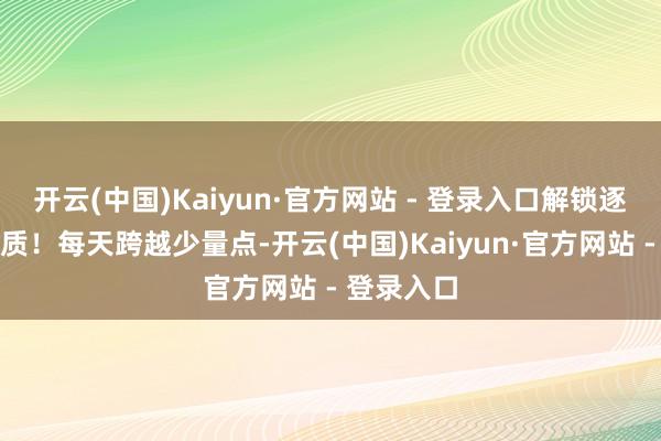 开云(中国)Kaiyun·官方网站 - 登录入口解锁逐日精彩实质！每天跨越少量点-开云(中国)Kaiyun·官方网站 - 登录入口