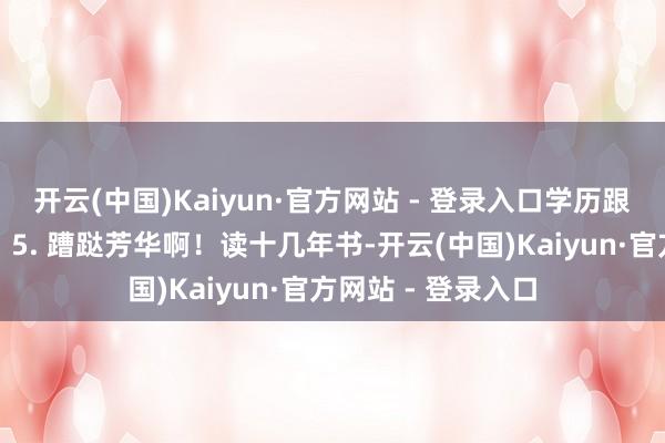 开云(中国)Kaiyun·官方网站 - 登录入口学历跟骨子智商不搭边！5. 蹧跶芳华啊！读十几年书-开云(中国)Kaiyun·官方网站 - 登录入口