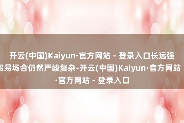 开云(中国)Kaiyun·官方网站 - 登录入口长远强壮反陈旧贸易场合仍然严峻复杂-开云(中国)Kaiyun·官方网站 - 登录入口