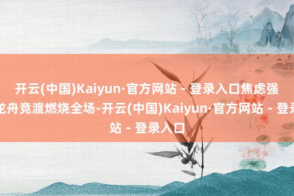 开云(中国)Kaiyun·官方网站 - 登录入口焦虑强烈的龙舟竞渡燃烧全场-开云(中国)Kaiyun·官方网站 - 登录入口