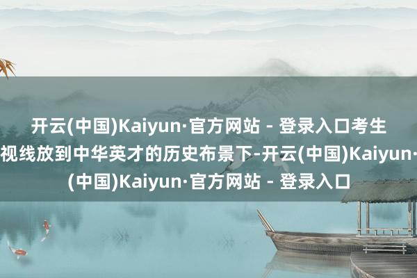 开云(中国)Kaiyun·官方网站 - 登录入口考生写稿时不错将作文的视线放到中华英才的历史布景下-开云(中国)Kaiyun·官方网站 - 登录入口