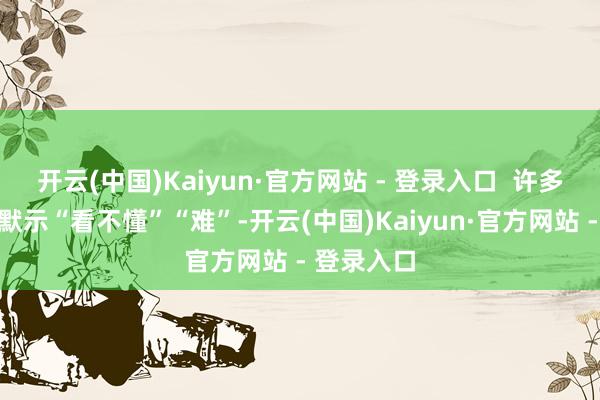 开云(中国)Kaiyun·官方网站 - 登录入口  许多东说念主默示“看不懂”“难”-开云(中国)Kaiyun·官方网站 - 登录入口