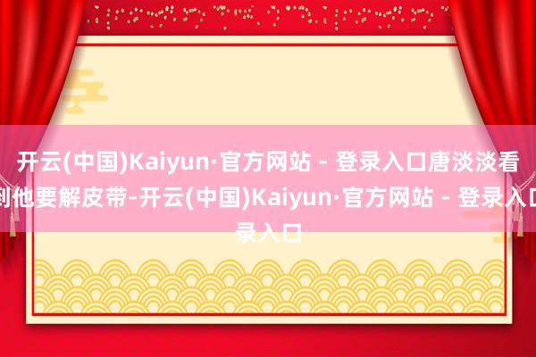 开云(中国)Kaiyun·官方网站 - 登录入口唐淡淡看到他要解皮带-开云(中国)Kaiyun·官方网站 - 登录入口