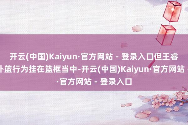 开云(中国)Kaiyun·官方网站 - 登录入口但王睿泽因一个补篮行为挂在篮框当中-开云(中国)Kaiyun·官方网站 - 登录入口