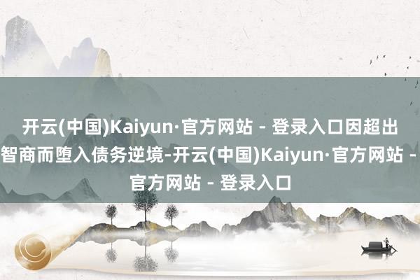 开云(中国)Kaiyun·官方网站 - 登录入口因超出自己还款智商而堕入债务逆境-开云(中国)Kaiyun·官方网站 - 登录入口