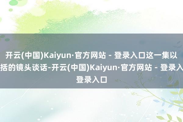 开云(中国)Kaiyun·官方网站 - 登录入口这一集以概括的镜头谈话-开云(中国)Kaiyun·官方网站 - 登录入口