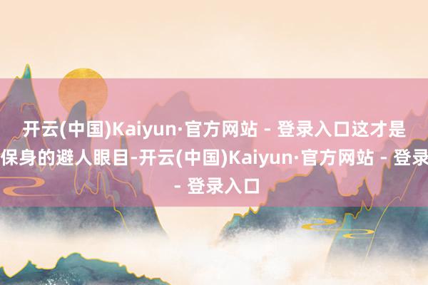 开云(中国)Kaiyun·官方网站 - 登录入口这才是明哲保身的避人眼目-开云(中国)Kaiyun·官方网站 - 登录入口