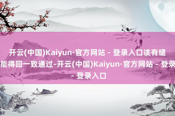 开云(中国)Kaiyun·官方网站 - 登录入口该有缱绻未能得回一致通过-开云(中国)Kaiyun·官方网站 - 登录入口