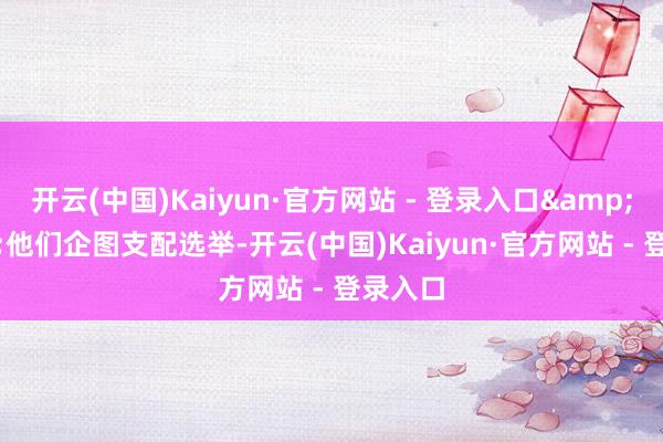 开云(中国)Kaiyun·官方网站 - 登录入口&ldquo;他们企图支配选举-开云(中国)Kaiyun·官方网站 - 登录入口