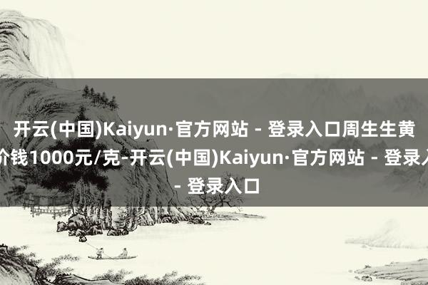 开云(中国)Kaiyun·官方网站 - 登录入口周生生黄金价钱1000元/克-开云(中国)Kaiyun·官方网站 - 登录入口