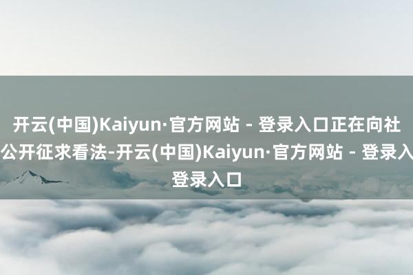 开云(中国)Kaiyun·官方网站 - 登录入口正在向社会公开征求看法-开云(中国)Kaiyun·官方网站 - 登录入口