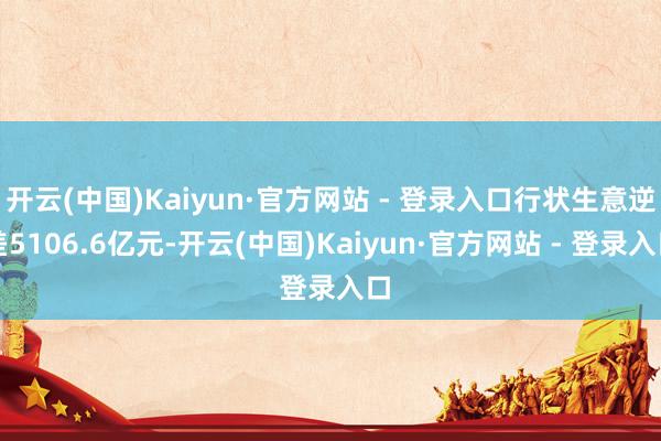 开云(中国)Kaiyun·官方网站 - 登录入口行状生意逆差5106.6亿元-开云(中国)Kaiyun·官方网站 - 登录入口