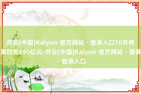 开云(中国)Kaiyun·官方网站 - 登录入口10月将下达第四批690亿元-开云(中国)Kaiyun·官方网站 - 登录入口
