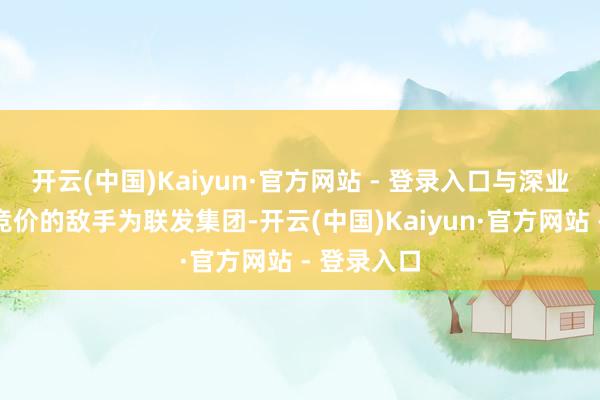 开云(中国)Kaiyun·官方网站 - 登录入口与深业张开多轮竞价的敌手为联发集团-开云(中国)Kaiyun·官方网站 - 登录入口