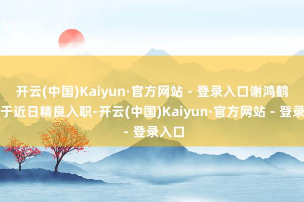 开云(中国)Kaiyun·官方网站 - 登录入口谢鸿鹤确已于近日精良入职-开云(中国)Kaiyun·官方网站 - 登录入口