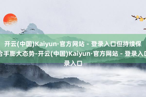 开云(中国)Kaiyun·官方网站 - 登录入口但持续保合手膨大态势-开云(中国)Kaiyun·官方网站 - 登录入口