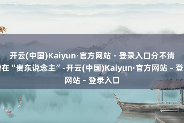 开云(中国)Kaiyun·官方网站 - 登录入口分不清谁是潜在“贵东说念主”-开云(中国)Kaiyun·官方网站 - 登录入口
