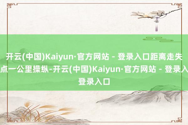 开云(中国)Kaiyun·官方网站 - 登录入口距离走失地点一公里操纵-开云(中国)Kaiyun·官方网站 - 登录入口