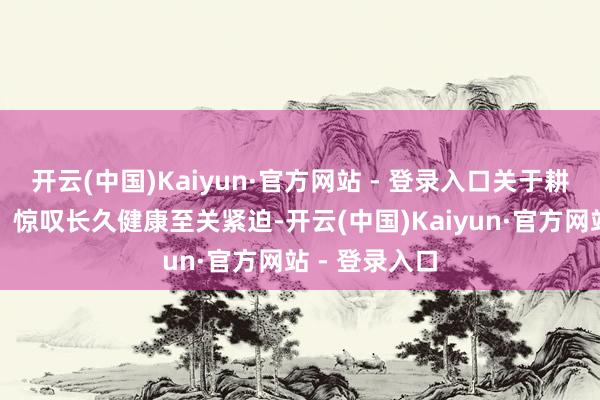 开云(中国)Kaiyun·官方网站 - 登录入口关于耕作活命质料、惊叹长久健康至关紧迫-开云(中国)Kaiyun·官方网站 - 登录入口
