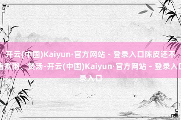 开云(中国)Kaiyun·官方网站 - 登录入口陈皮还不错煮粥、煲汤-开云(中国)Kaiyun·官方网站 - 登录入口