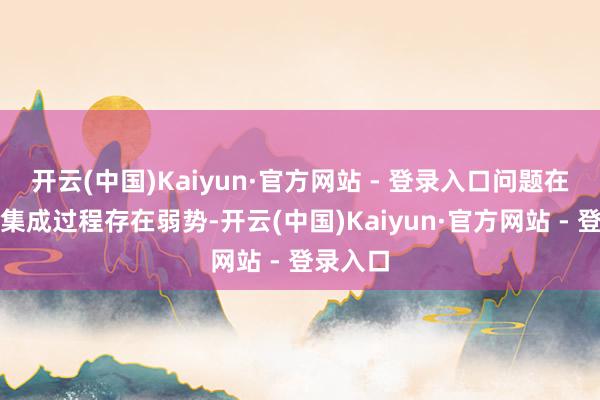 开云(中国)Kaiyun·官方网站 - 登录入口问题在于企业集成过程存在弱势-开云(中国)Kaiyun·官方网站 - 登录入口