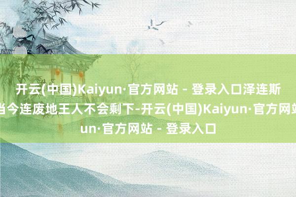 开云(中国)Kaiyun·官方网站 - 登录入口泽连斯基的办公室当今连废地王人不会剩下-开云(中国)Kaiyun·官方网站 - 登录入口