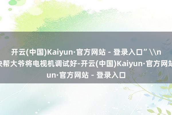 开云(中国)Kaiyun·官方网站 - 登录入口”\n\n吴义赶快帮大爷将电视机调试好-开云(中国)Kaiyun·官方网站 - 登录入口