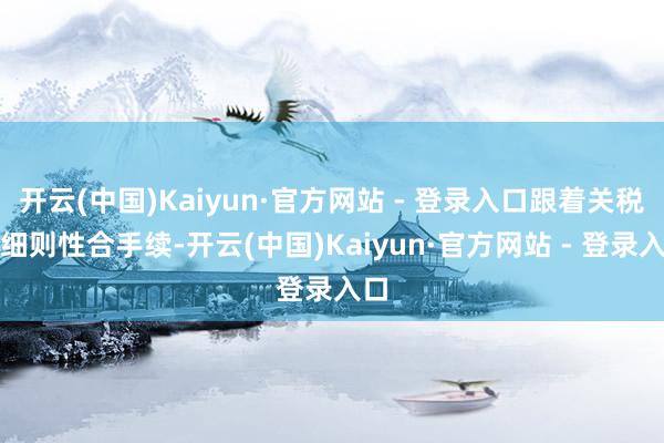 开云(中国)Kaiyun·官方网站 - 登录入口跟着关税不细则性合手续-开云(中国)Kaiyun·官方网站 - 登录入口