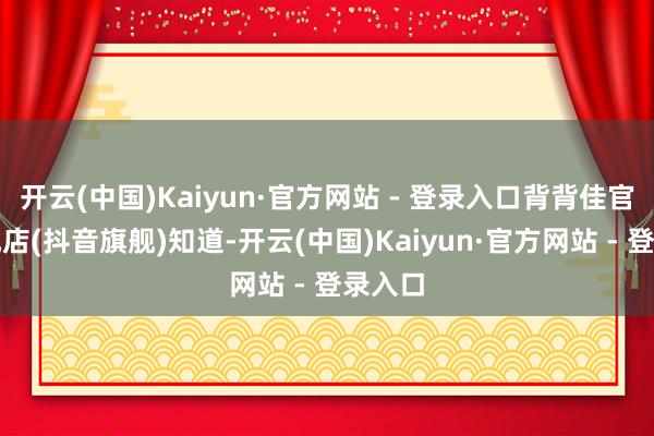 开云(中国)Kaiyun·官方网站 - 登录入口背背佳官方旗舰店(抖音旗舰)知道-开云(中国)Kaiyun·官方网站 - 登录入口
