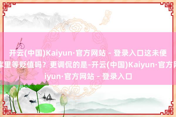 开云(中国)Kaiyun·官方网站 - 登录入口这未便是把钱堆在仓库里等贬值吗？更调侃的是-开云(中国)Kaiyun·官方网站 - 登录入口