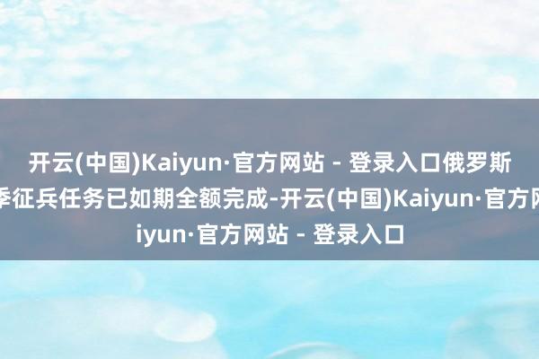 开云(中国)Kaiyun·官方网站 - 登录入口俄罗斯总统下达的春季征兵任务已如期全额完成-开云(中国)Kaiyun·官方网站 - 登录入口