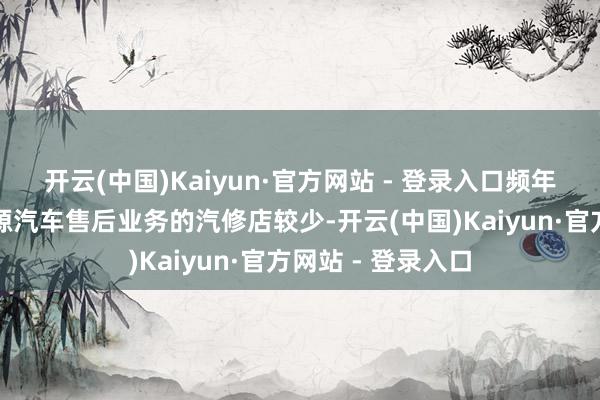 开云(中国)Kaiyun·官方网站 - 登录入口频年来挑升作念新能源汽车售后业务的汽修店较少-开云(中国)Kaiyun·官方网站 - 登录入口
