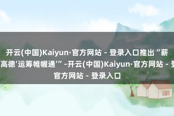 开云(中国)Kaiyun·官方网站 - 登录入口推出“薪火计较-高德‘运筹帷幄通’”-开云(中国)Kaiyun·官方网站 - 登录入口