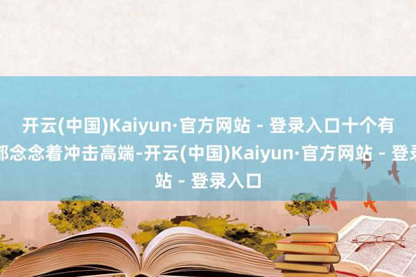 开云(中国)Kaiyun·官方网站 - 登录入口十个有九个都念念着冲击高端-开云(中国)Kaiyun·官方网站 - 登录入口