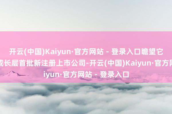 开云(中国)Kaiyun·官方网站 - 登录入口瞻望它们将成为科创成长层首批新注册上市公司-开云(中国)Kaiyun·官方网站 - 登录入口