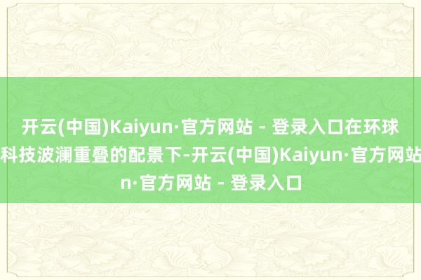 开云(中国)Kaiyun·官方网站 - 登录入口在环球经济复苏与科技波澜重叠的配景下-开云(中国)Kaiyun·官方网站 - 登录入口
