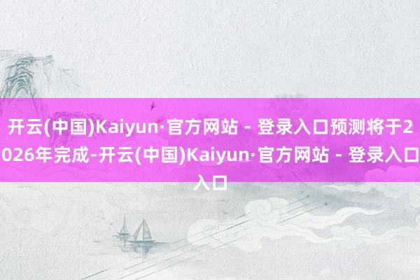 开云(中国)Kaiyun·官方网站 - 登录入口预测将于2026年完成-开云(中国)Kaiyun·官方网站 - 登录入口