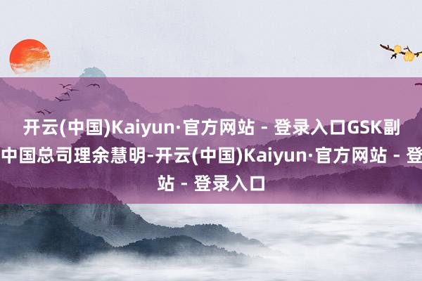开云(中国)Kaiyun·官方网站 - 登录入口GSK副总裁、中国总司理余慧明-开云(中国)Kaiyun·官方网站 - 登录入口