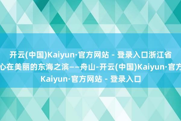 开云(中国)Kaiyun·官方网站 - 登录入口浙江省福利彩票处理中心在美丽的东海之滨——舟山-开云(中国)Kaiyun·官方网站 - 登录入口