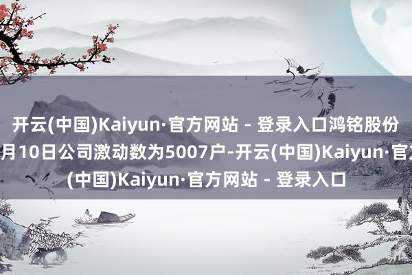 开云(中国)Kaiyun·官方网站 - 登录入口鸿铭股份：截止2025年11月10日公司激动数为5007户-开云(中国)Kaiyun·官方网站 - 登录入口