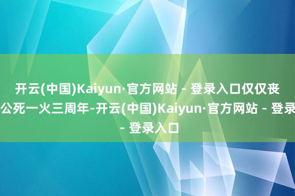 开云(中国)Kaiyun·官方网站 - 登录入口仅仅丧祭公公死一火三周年-开云(中国)Kaiyun·官方网站 - 登录入口